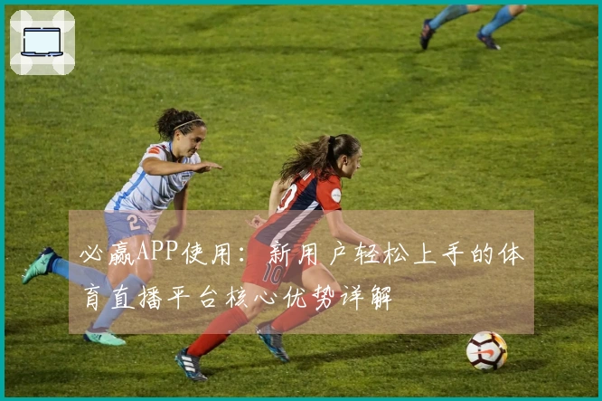 必赢APP使用：新用户轻松上手的体育直播平台核心优势详解